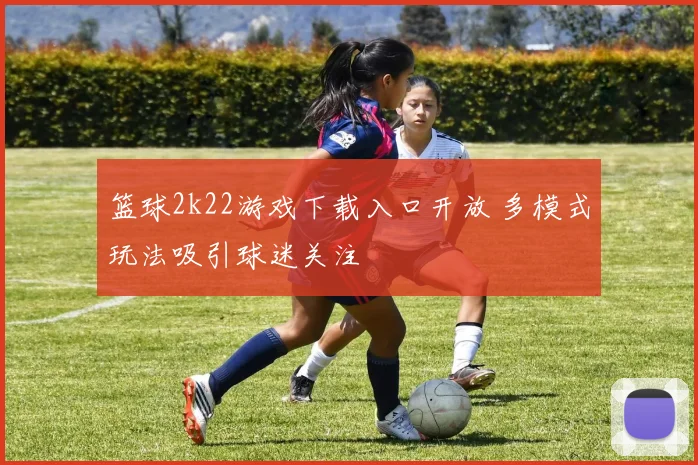 篮球2k22游戏下载入口开放 多模式玩法吸引球迷关注
