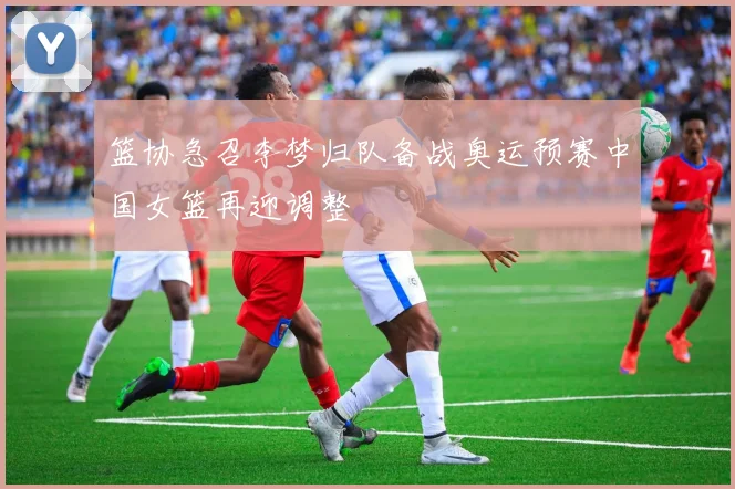 篮协急召李梦归队备战奥运预赛中国女篮再迎调整