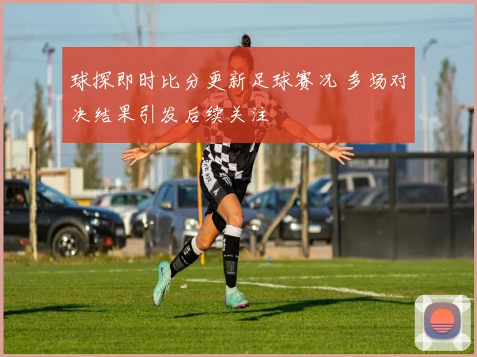 球探即时比分更新足球赛况 多场对决结果引发后续关注